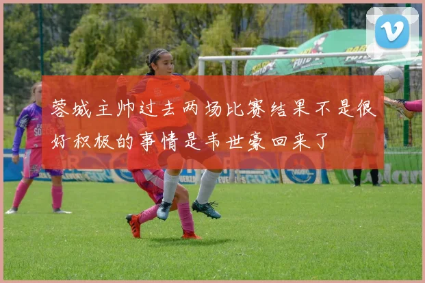 蓉城主帅过去两场比赛结果不是很好积极的事情是韦世豪回来了