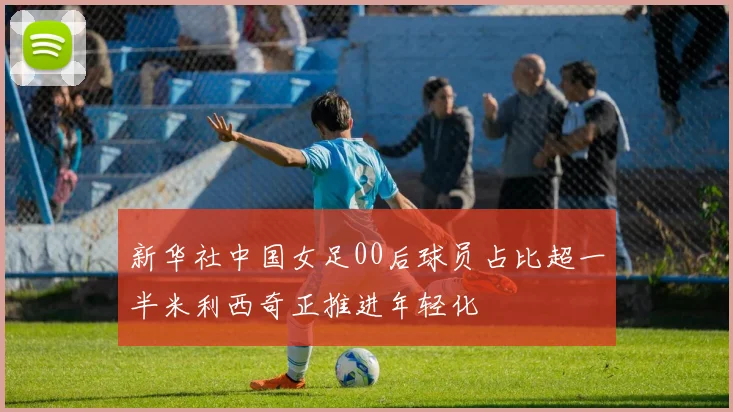 新华社中国女足00后球员占比超一半米利西奇正推进年轻化