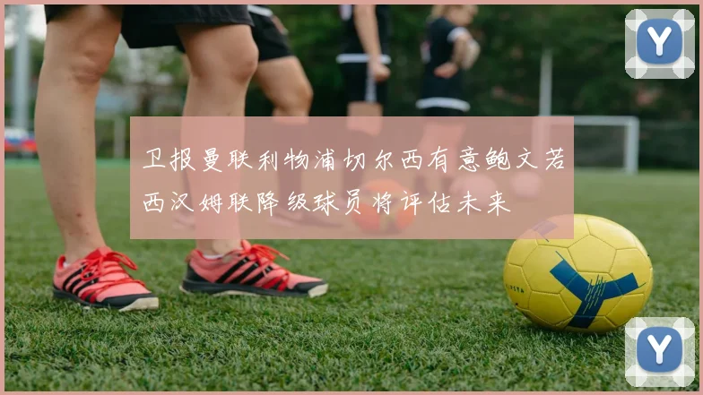 卫报曼联利物浦切尔西有意鲍文若西汉姆联降级球员将评估未来
