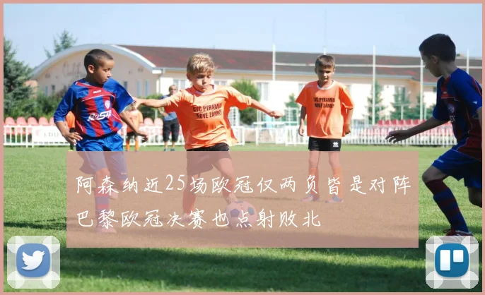 阿森纳近25场欧冠仅两负皆是对阵巴黎欧冠决赛也点射败北